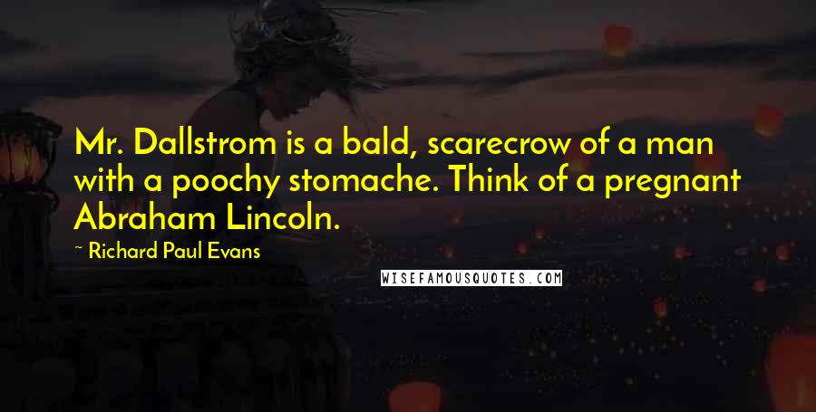 Richard Paul Evans Quotes: Mr. Dallstrom is a bald, scarecrow of a man with a poochy stomache. Think of a pregnant Abraham Lincoln.