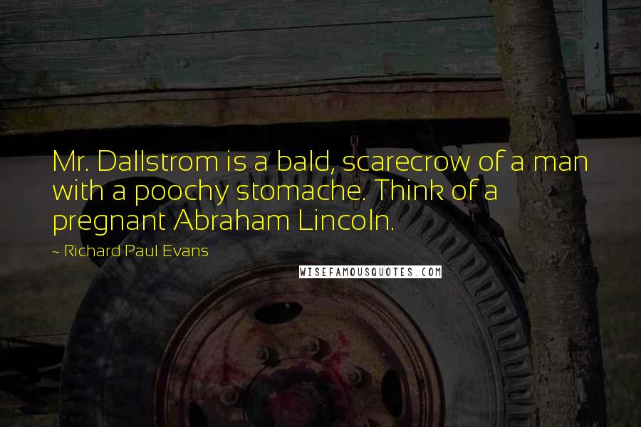 Richard Paul Evans Quotes: Mr. Dallstrom is a bald, scarecrow of a man with a poochy stomache. Think of a pregnant Abraham Lincoln.