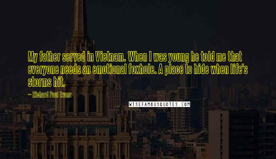 Richard Paul Evans Quotes: My father served in Vietnam. When I was young he told me that everyone needs an emotional foxhole. A place to hide when life's storms hit.