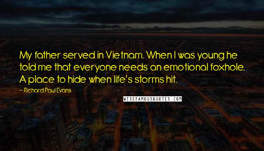 Richard Paul Evans Quotes: My father served in Vietnam. When I was young he told me that everyone needs an emotional foxhole. A place to hide when life's storms hit.