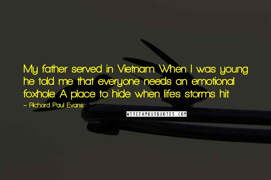 Richard Paul Evans Quotes: My father served in Vietnam. When I was young he told me that everyone needs an emotional foxhole. A place to hide when life's storms hit.