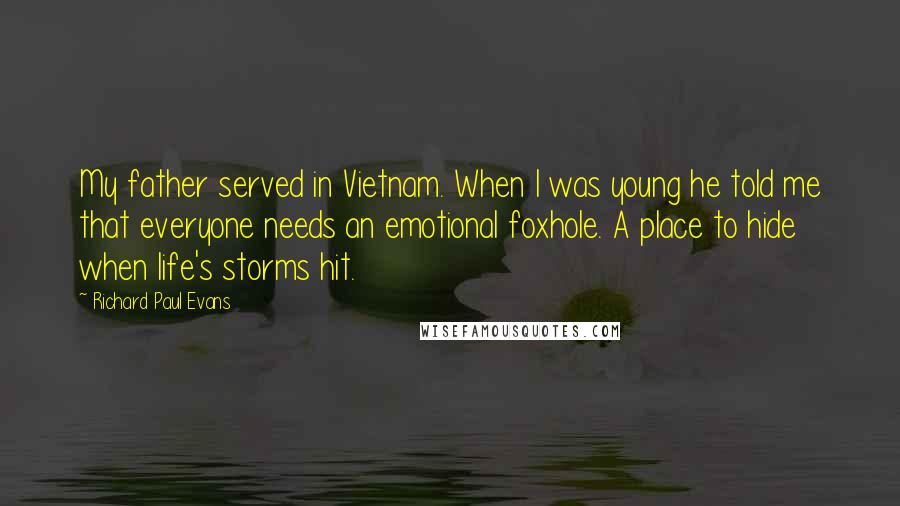 Richard Paul Evans Quotes: My father served in Vietnam. When I was young he told me that everyone needs an emotional foxhole. A place to hide when life's storms hit.