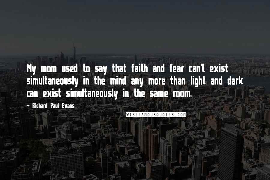 Richard Paul Evans Quotes: My mom used to say that faith and fear can't exist simultaneously in the mind any more than light and dark can exist simultaneously in the same room.