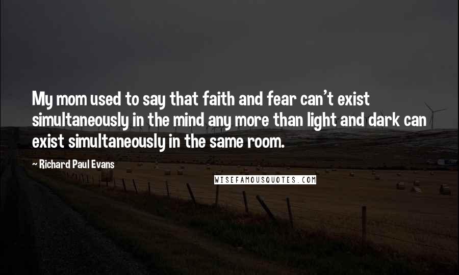 Richard Paul Evans Quotes: My mom used to say that faith and fear can't exist simultaneously in the mind any more than light and dark can exist simultaneously in the same room.