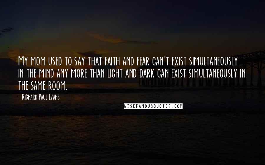 Richard Paul Evans Quotes: My mom used to say that faith and fear can't exist simultaneously in the mind any more than light and dark can exist simultaneously in the same room.