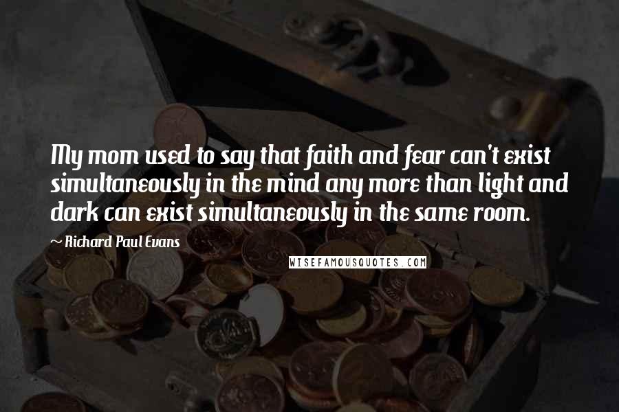 Richard Paul Evans Quotes: My mom used to say that faith and fear can't exist simultaneously in the mind any more than light and dark can exist simultaneously in the same room.