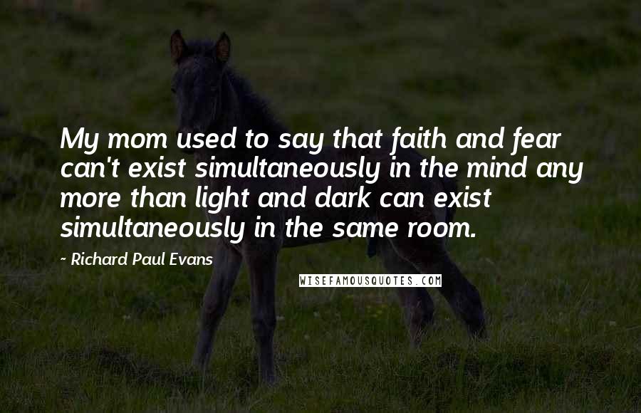 Richard Paul Evans Quotes: My mom used to say that faith and fear can't exist simultaneously in the mind any more than light and dark can exist simultaneously in the same room.