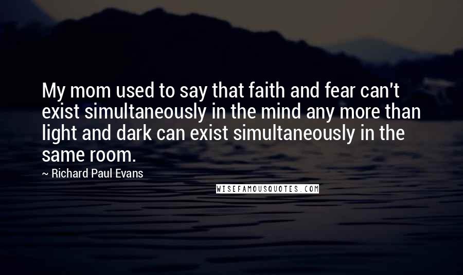 Richard Paul Evans Quotes: My mom used to say that faith and fear can't exist simultaneously in the mind any more than light and dark can exist simultaneously in the same room.