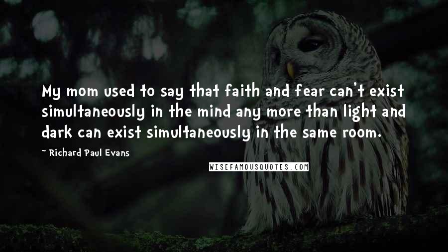 Richard Paul Evans Quotes: My mom used to say that faith and fear can't exist simultaneously in the mind any more than light and dark can exist simultaneously in the same room.