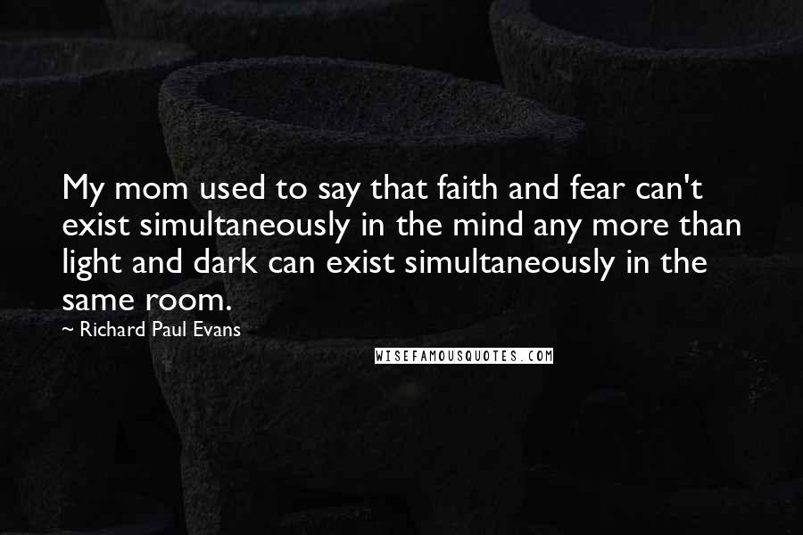 Richard Paul Evans Quotes: My mom used to say that faith and fear can't exist simultaneously in the mind any more than light and dark can exist simultaneously in the same room.