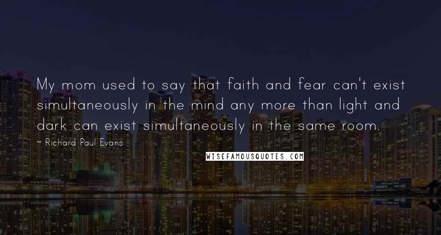 Richard Paul Evans Quotes: My mom used to say that faith and fear can't exist simultaneously in the mind any more than light and dark can exist simultaneously in the same room.