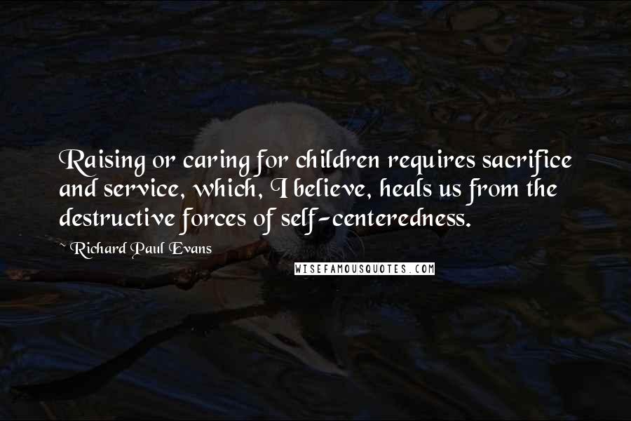 Richard Paul Evans Quotes: Raising or caring for children requires sacrifice and service, which, I believe, heals us from the destructive forces of self-centeredness.