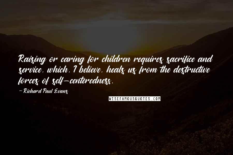 Richard Paul Evans Quotes: Raising or caring for children requires sacrifice and service, which, I believe, heals us from the destructive forces of self-centeredness.