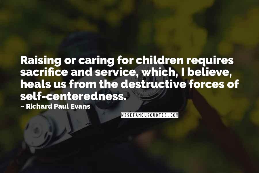 Richard Paul Evans Quotes: Raising or caring for children requires sacrifice and service, which, I believe, heals us from the destructive forces of self-centeredness.