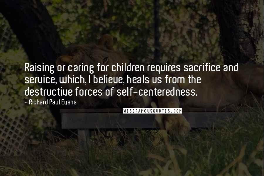 Richard Paul Evans Quotes: Raising or caring for children requires sacrifice and service, which, I believe, heals us from the destructive forces of self-centeredness.