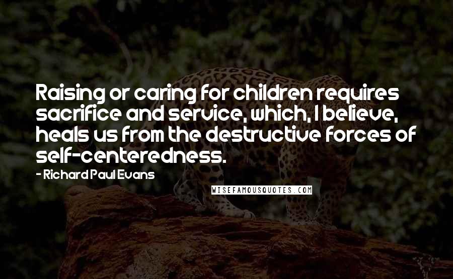 Richard Paul Evans Quotes: Raising or caring for children requires sacrifice and service, which, I believe, heals us from the destructive forces of self-centeredness.