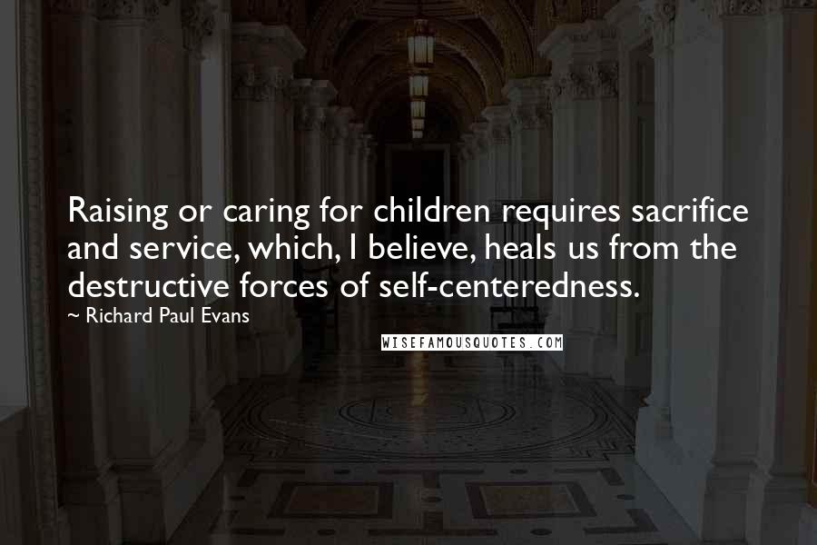 Richard Paul Evans Quotes: Raising or caring for children requires sacrifice and service, which, I believe, heals us from the destructive forces of self-centeredness.