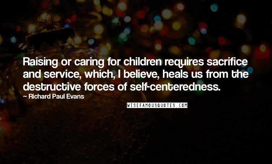 Richard Paul Evans Quotes: Raising or caring for children requires sacrifice and service, which, I believe, heals us from the destructive forces of self-centeredness.
