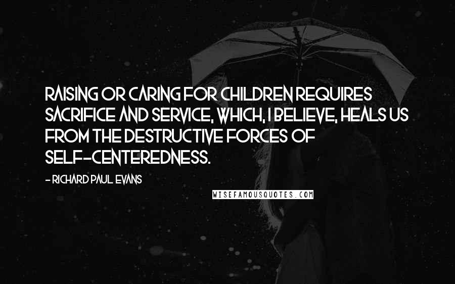 Richard Paul Evans Quotes: Raising or caring for children requires sacrifice and service, which, I believe, heals us from the destructive forces of self-centeredness.