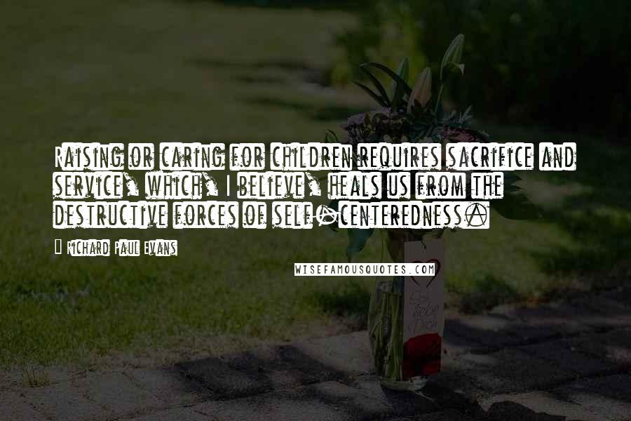 Richard Paul Evans Quotes: Raising or caring for children requires sacrifice and service, which, I believe, heals us from the destructive forces of self-centeredness.