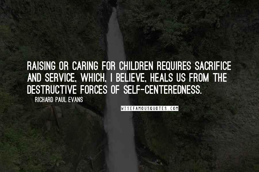 Richard Paul Evans Quotes: Raising or caring for children requires sacrifice and service, which, I believe, heals us from the destructive forces of self-centeredness.