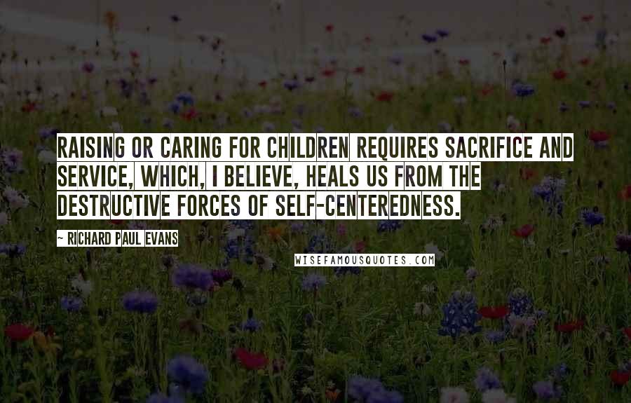 Richard Paul Evans Quotes: Raising or caring for children requires sacrifice and service, which, I believe, heals us from the destructive forces of self-centeredness.