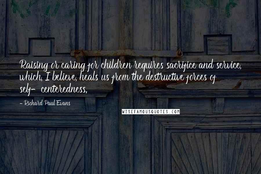 Richard Paul Evans Quotes: Raising or caring for children requires sacrifice and service, which, I believe, heals us from the destructive forces of self-centeredness.