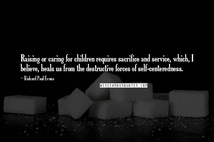Richard Paul Evans Quotes: Raising or caring for children requires sacrifice and service, which, I believe, heals us from the destructive forces of self-centeredness.