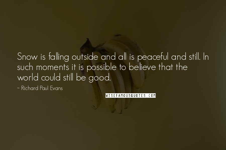 Richard Paul Evans Quotes: Snow is falling outside and all is peaceful and still. In such moments it is possible to believe that the world could still be good.