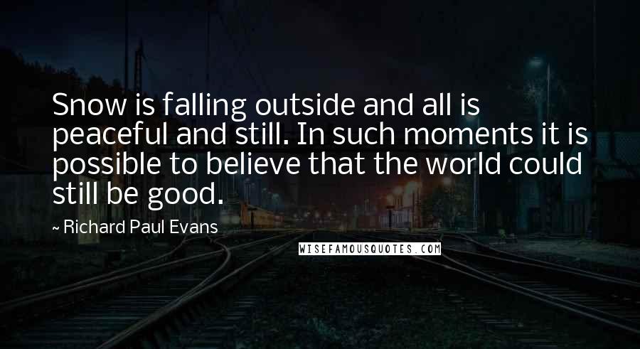 Richard Paul Evans Quotes: Snow is falling outside and all is peaceful and still. In such moments it is possible to believe that the world could still be good.