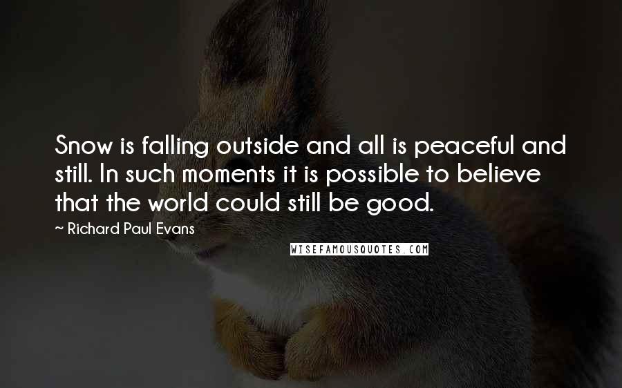 Richard Paul Evans Quotes: Snow is falling outside and all is peaceful and still. In such moments it is possible to believe that the world could still be good.