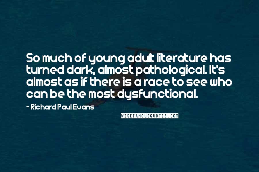Richard Paul Evans Quotes: So much of young adult literature has turned dark, almost pathological. It's almost as if there is a race to see who can be the most dysfunctional.