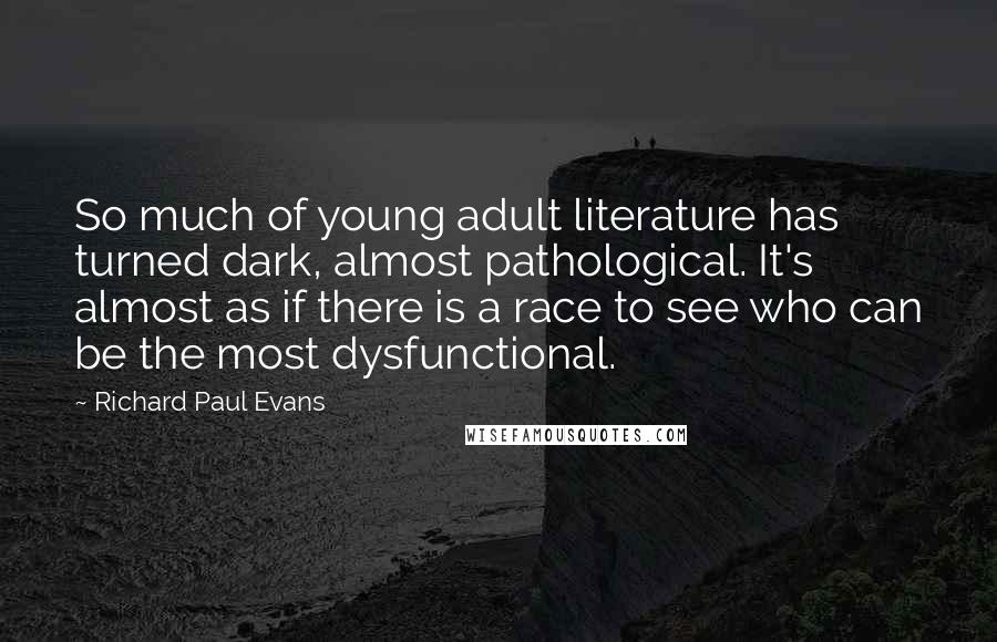 Richard Paul Evans Quotes: So much of young adult literature has turned dark, almost pathological. It's almost as if there is a race to see who can be the most dysfunctional.