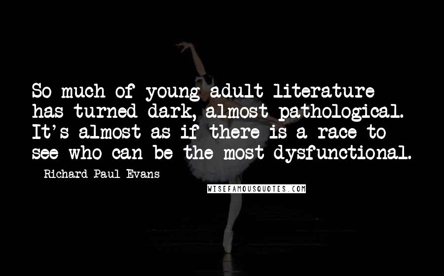 Richard Paul Evans Quotes: So much of young adult literature has turned dark, almost pathological. It's almost as if there is a race to see who can be the most dysfunctional.