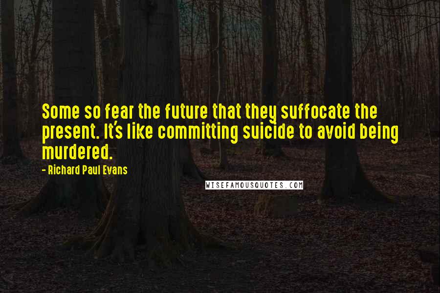 Richard Paul Evans Quotes: Some so fear the future that they suffocate the present. It's like committing suicide to avoid being murdered.