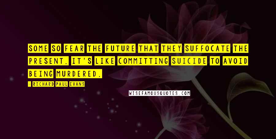 Richard Paul Evans Quotes: Some so fear the future that they suffocate the present. It's like committing suicide to avoid being murdered.