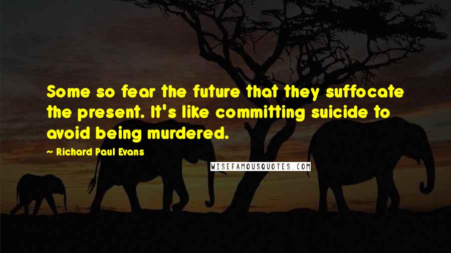 Richard Paul Evans Quotes: Some so fear the future that they suffocate the present. It's like committing suicide to avoid being murdered.