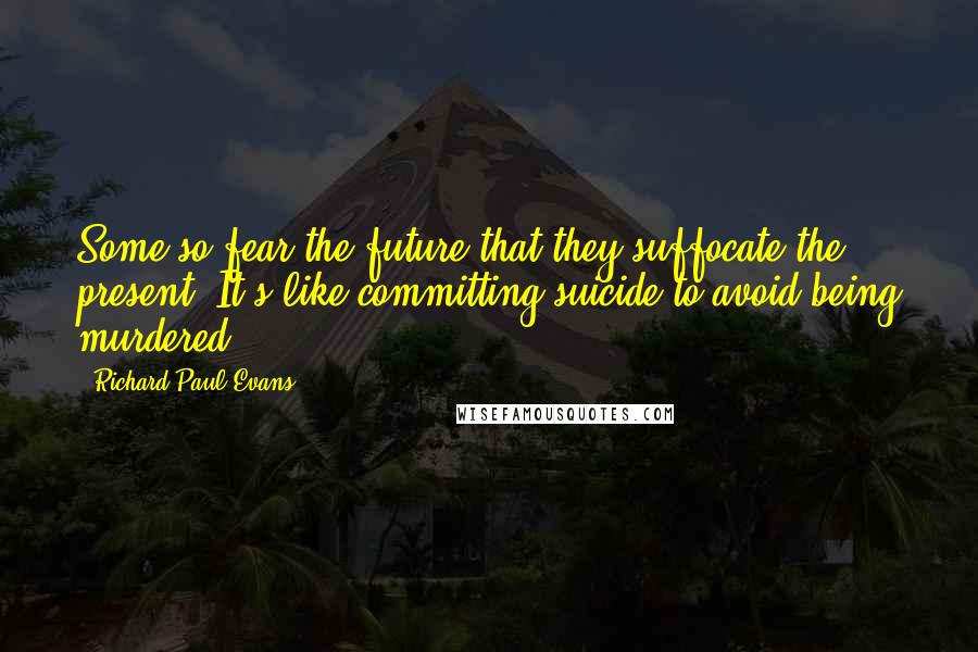 Richard Paul Evans Quotes: Some so fear the future that they suffocate the present. It's like committing suicide to avoid being murdered.