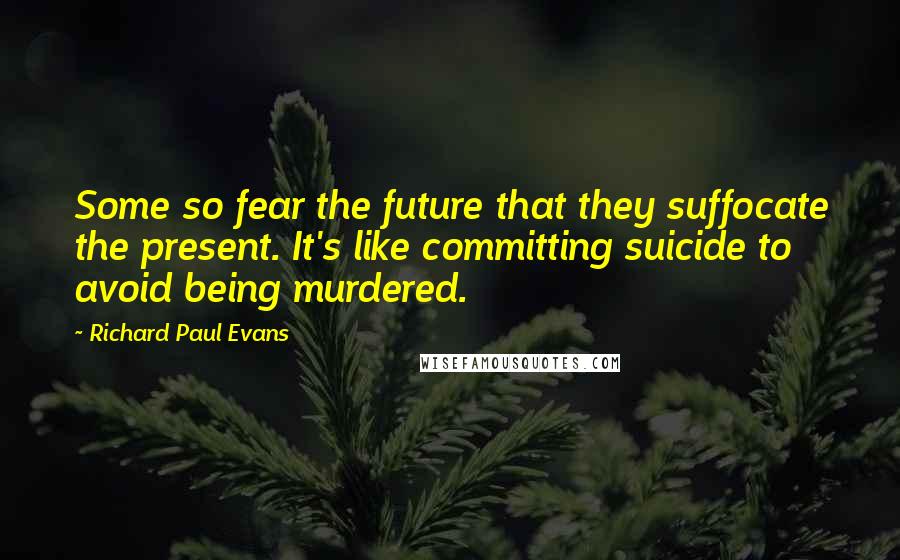 Richard Paul Evans Quotes: Some so fear the future that they suffocate the present. It's like committing suicide to avoid being murdered.