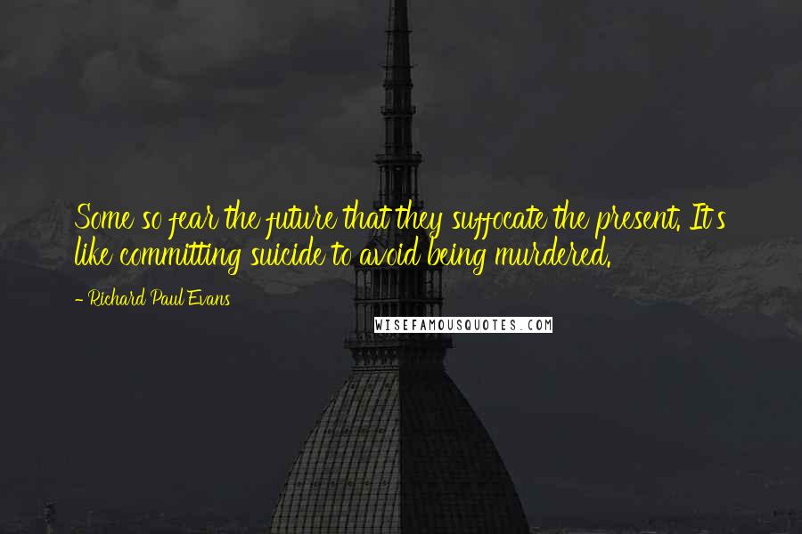 Richard Paul Evans Quotes: Some so fear the future that they suffocate the present. It's like committing suicide to avoid being murdered.