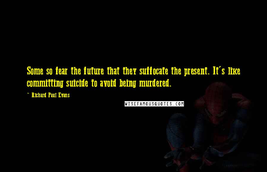 Richard Paul Evans Quotes: Some so fear the future that they suffocate the present. It's like committing suicide to avoid being murdered.