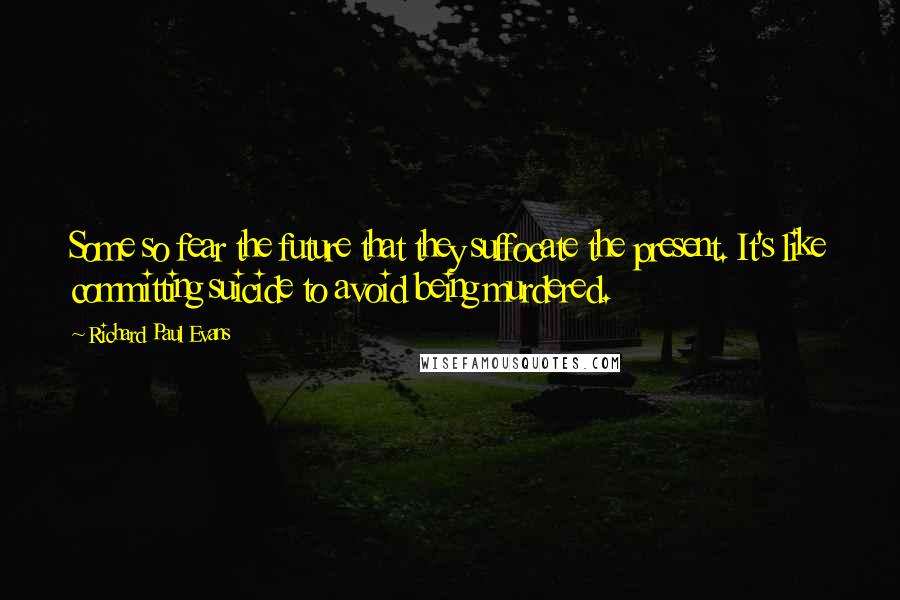 Richard Paul Evans Quotes: Some so fear the future that they suffocate the present. It's like committing suicide to avoid being murdered.