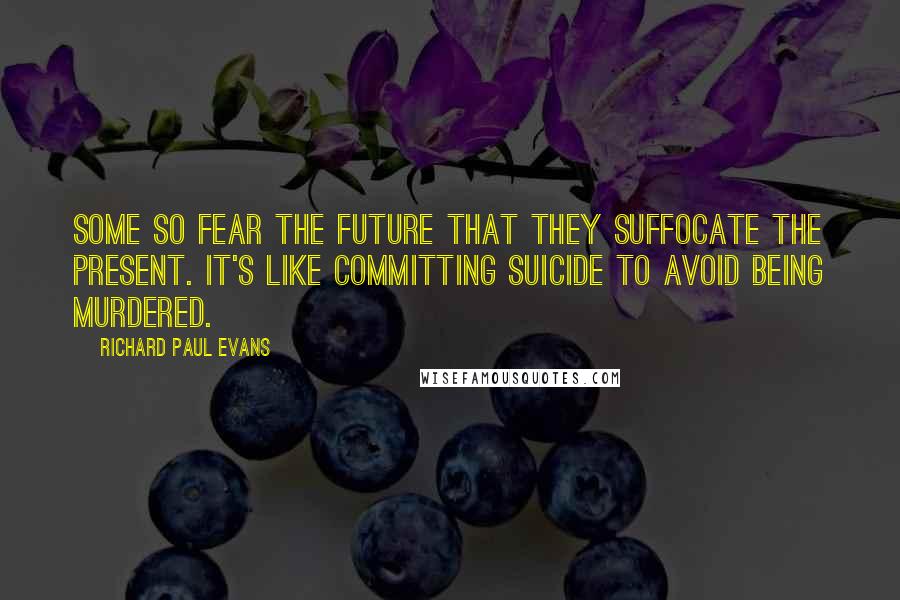 Richard Paul Evans Quotes: Some so fear the future that they suffocate the present. It's like committing suicide to avoid being murdered.