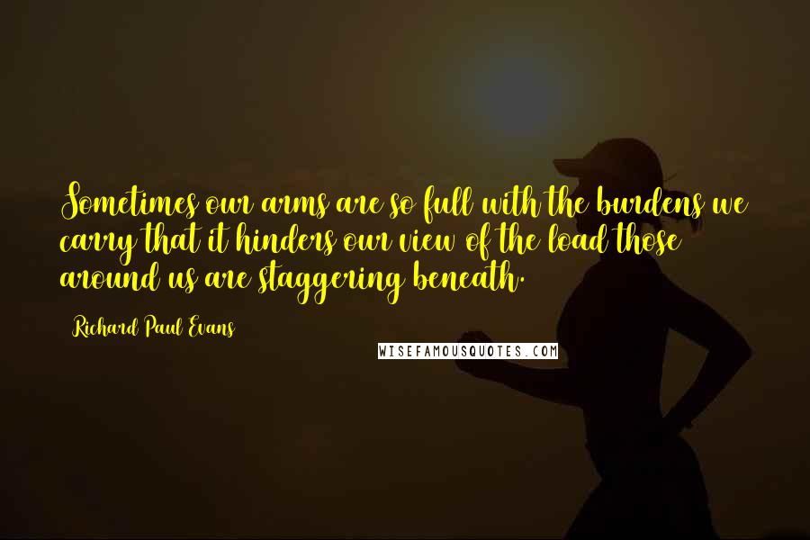 Richard Paul Evans Quotes: Sometimes our arms are so full with the burdens we carry that it hinders our view of the load those around us are staggering beneath.