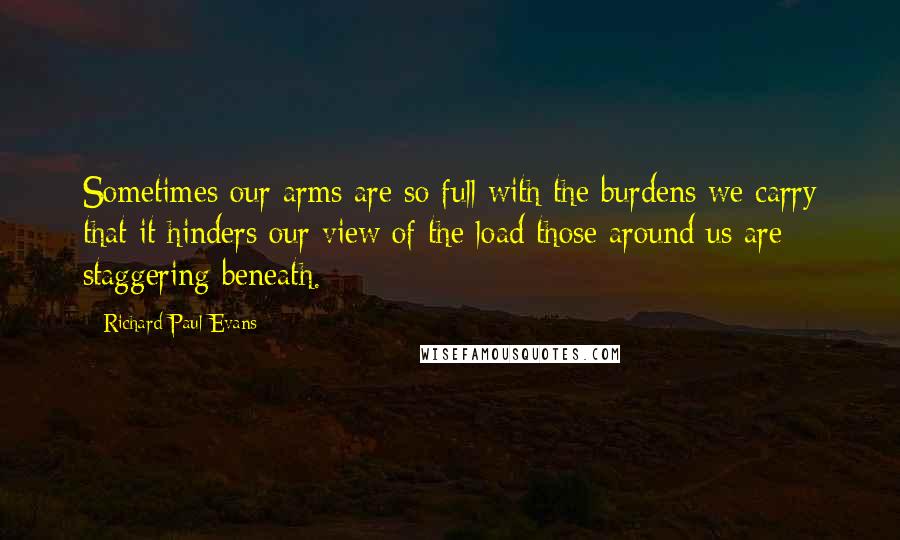 Richard Paul Evans Quotes: Sometimes our arms are so full with the burdens we carry that it hinders our view of the load those around us are staggering beneath.