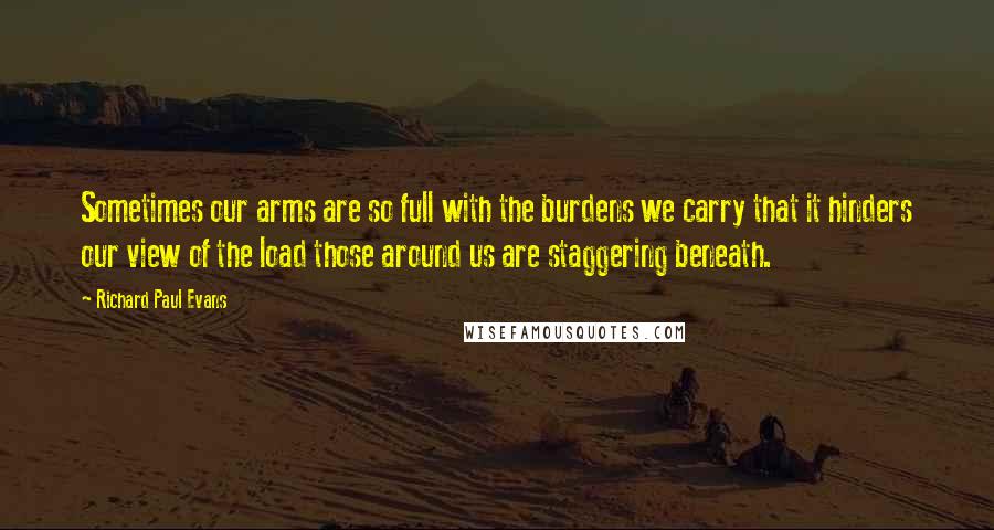 Richard Paul Evans Quotes: Sometimes our arms are so full with the burdens we carry that it hinders our view of the load those around us are staggering beneath.