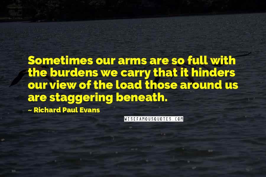 Richard Paul Evans Quotes: Sometimes our arms are so full with the burdens we carry that it hinders our view of the load those around us are staggering beneath.