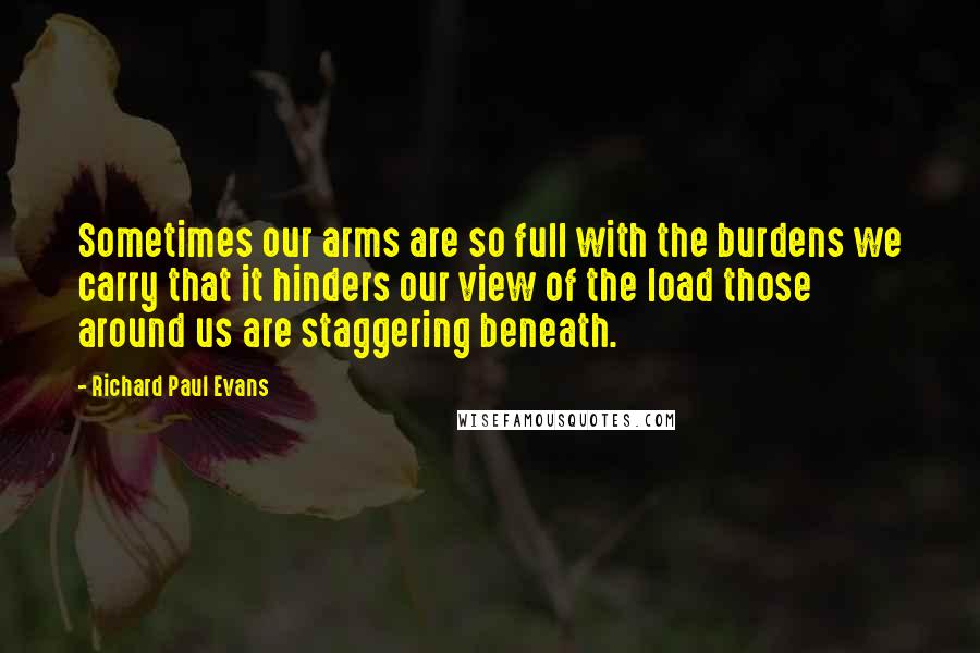 Richard Paul Evans Quotes: Sometimes our arms are so full with the burdens we carry that it hinders our view of the load those around us are staggering beneath.