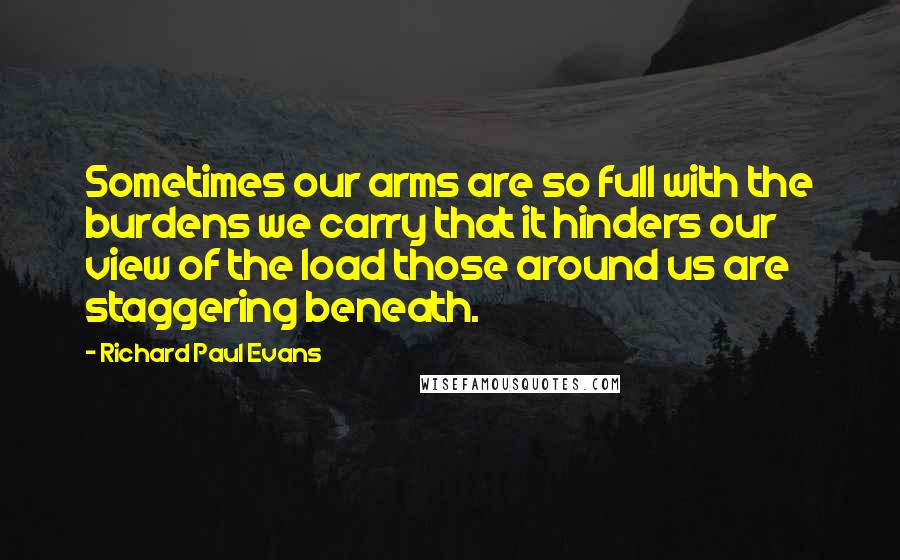 Richard Paul Evans Quotes: Sometimes our arms are so full with the burdens we carry that it hinders our view of the load those around us are staggering beneath.