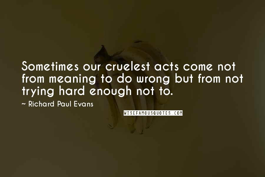 Richard Paul Evans Quotes: Sometimes our cruelest acts come not from meaning to do wrong but from not trying hard enough not to.